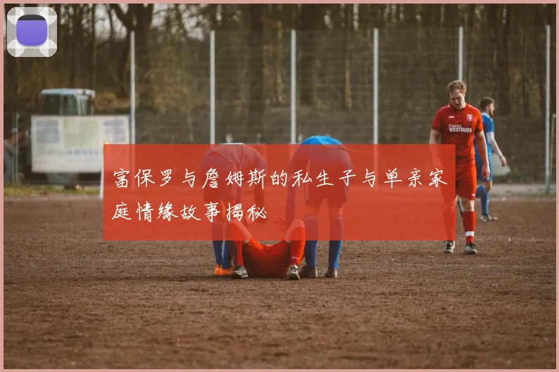 富保罗与詹姆斯的私生子与单亲家庭情缘故事揭秘