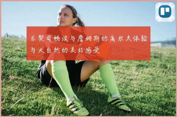 东契奇畅谈与詹姆斯的高尔夫体验与大自然的美好感受