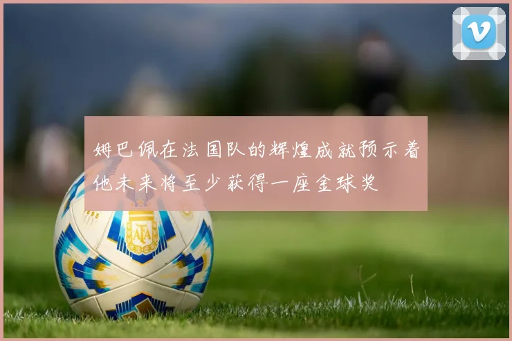 姆巴佩在法国队的辉煌成就预示着他未来将至少获得一座金球奖