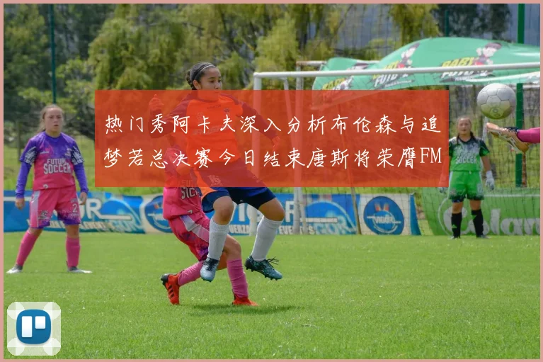 热门秀阿卡夫深入分析布伦森与追梦若总决赛今日结束唐斯将荣膺FMVP