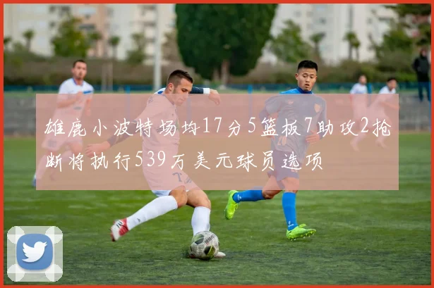 雄鹿小波特场均17分5篮板7助攻2抢断将执行539万美元球员选项