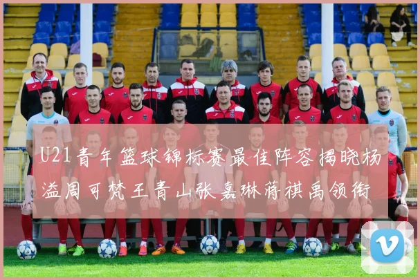 U21青年篮球锦标赛最佳阵容揭晓杨溢周可梵王青山张嘉琳蒋祺禹领衔出战