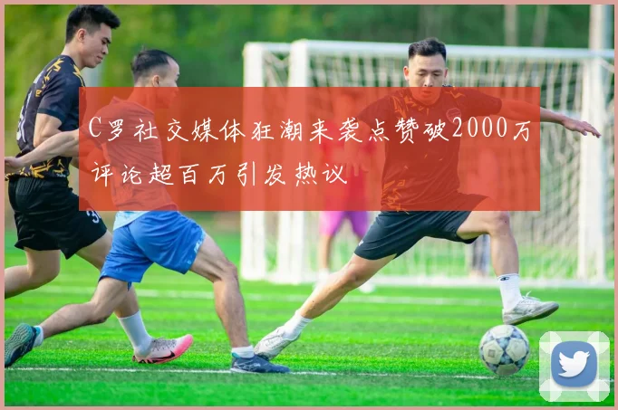 C罗社交媒体狂潮来袭点赞破2000万评论超百万引发热议