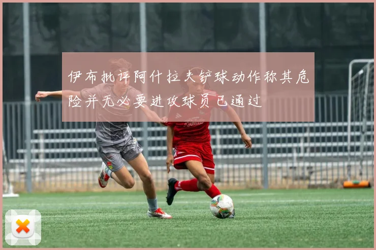 伊布批评阿什拉夫铲球动作称其危险并无必要进攻球员已通过