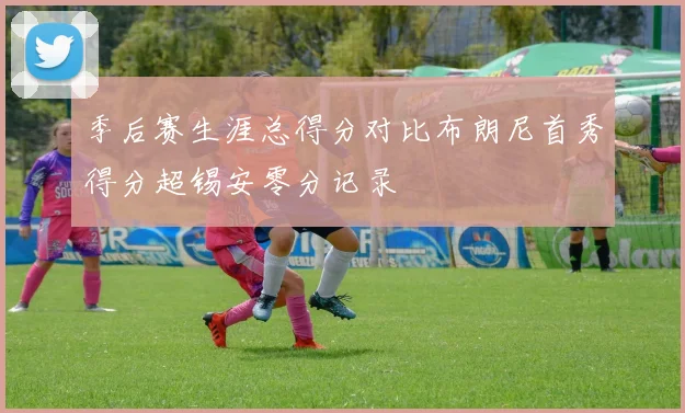 季后赛生涯总得分对比布朗尼首秀得分超锡安零分记录