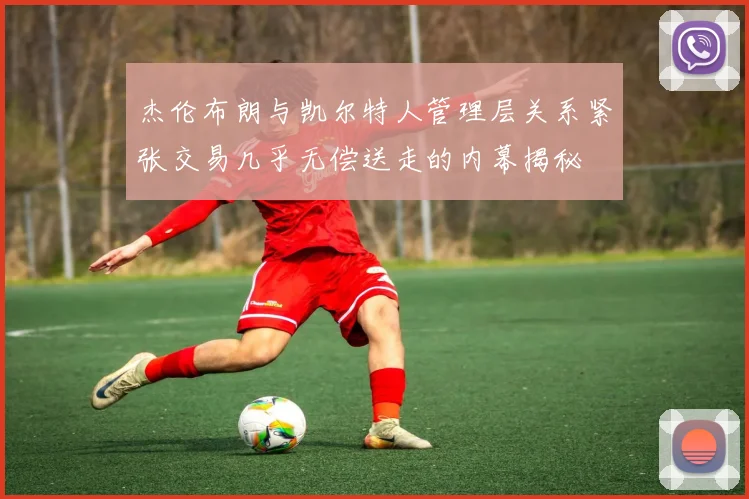 杰伦布朗与凯尔特人管理层关系紧张交易几乎无偿送走的内幕揭秘