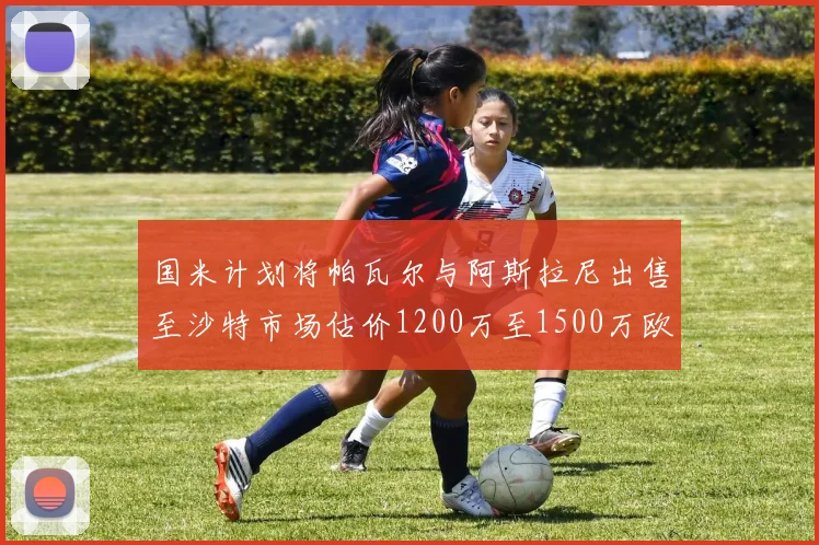 国米计划将帕瓦尔与阿斯拉尼出售至沙特市场估价1200万至1500万欧元