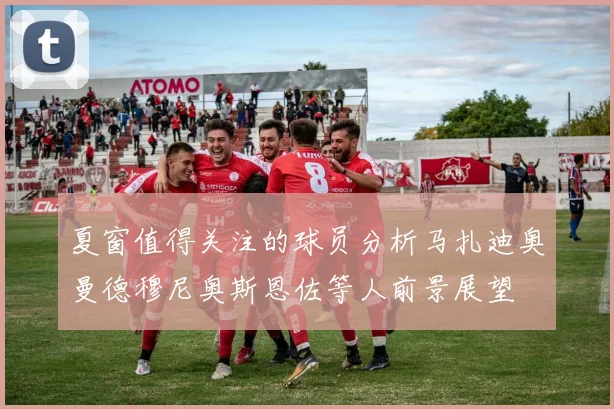 夏窗值得关注的球员分析马扎迪奥曼德穆尼奥斯恩佐等人前景展望