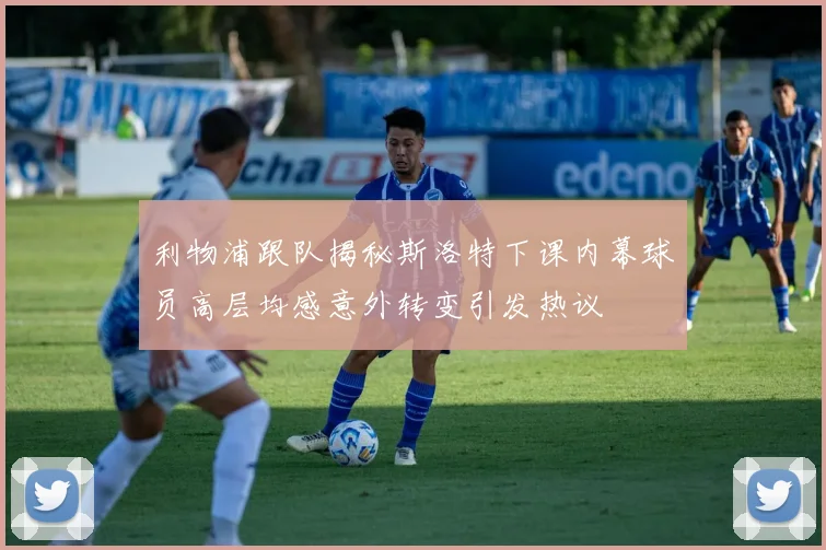 利物浦跟队揭秘斯洛特下课内幕球员高层均感意外转变引发热议