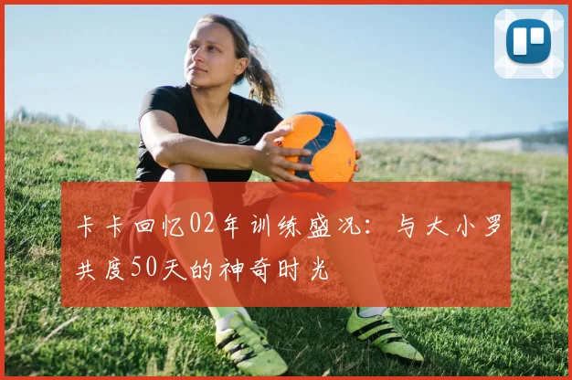卡卡回忆02年训练盛况：与大小罗共度50天的神奇时光