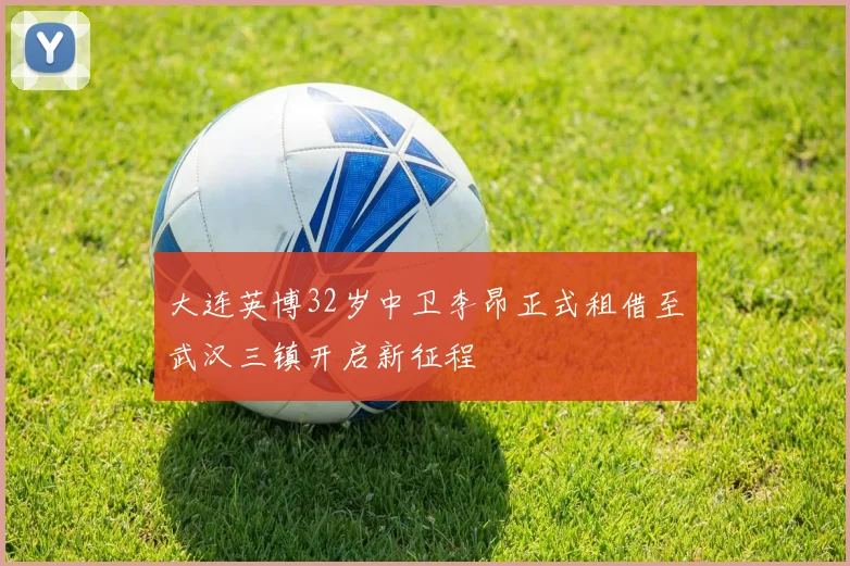 大连英博32岁中卫李昂正式租借至武汉三镇开启新征程