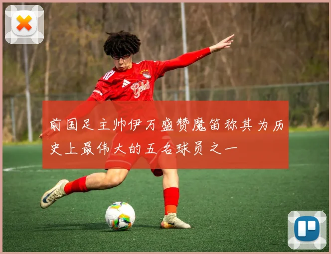 前国足主帅伊万盛赞魔笛称其为历史上最伟大的五名球员之一