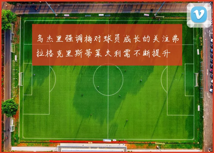 乌杰里强调梅对球员成长的关注弗拉格克里斯蒂莱夫利需不断提升