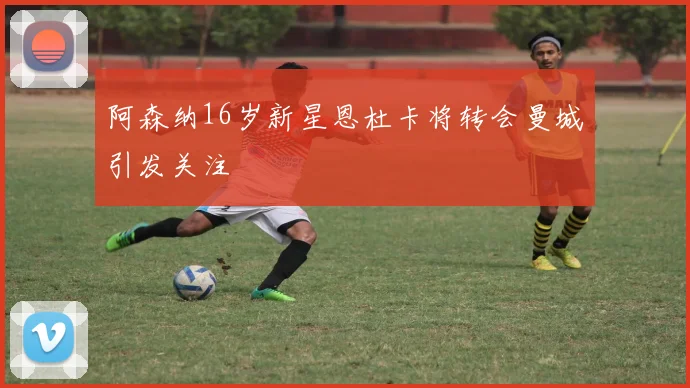 阿森纳16岁新星恩杜卡将转会曼城引发关注